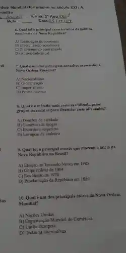 rel
los
6. Qual foi a principal característica da política
econômica da Nova República?
A)da economia
B)econômica
C)piberalização centralizado
D)fiscal
7. Qualé um dos principais conceitos associados à
Nova Ordem Mundial?
A)Nacionalismo
B ) Globalização
C)Imperialismo
D)Protection is mo
8. Qual é 0 método mais comum utilizado pelos
grupos terroristas para financiar suas atividades?
A)Doações de caridade
B)Comércio de drogas
C)Extorsão e sequestro
D)Lavagem de dinheiro
9. Qual foi o principal evento que marcou o início da
Nova República no Brasil?
A)Eleição de Tancredo Neves em 1985
B) Golpe militar de 1964
C)Revolução de 1930
D)Proclamação da República em 1889
10 . Qual é um dos principais atores da Nova Ordem
Mundial?
A)Nações Unidas
B)Organização Mundial do Comércio
C) União Europeia
D) Todas as alternativas