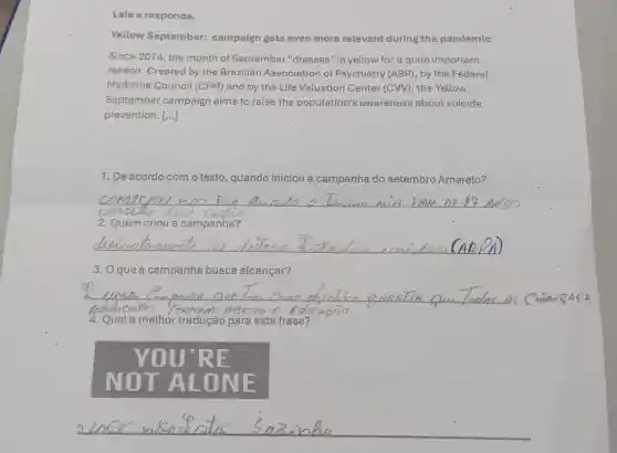 rellow September:campaign gets even more relevant during the pandemic
Since 2014, the month of September "dresses" in yellow for a quite important
reason. Created by the Brazilian Association of Psychiatry (ABP), by the Federal
Medicine Council (CFM) and by the Life Valuation Center (CW), the Yellow
September campaign aims to raise the population's awareness about suicide
prevention. [ldots ]
1. De acordo com o texto, quando iniciou a campanha do setembro Amarelo?
__
2. Quem criou a campanha?
__
3. O que a campanha busca alcançar?
__
4. Qual a methor tradução para esta frase?
70U RE
NOT ONE
__