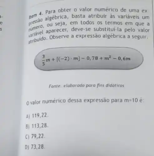 Rem 4. Para obter o valor numérico de uma ex
rem algébrica, basta atribuir às variáveis um
numero, aparecer, deve se substitui-la pelo valor
presero.ou seja, em todos os termos em que a
atribuido. Observe a expressão algébrica a seguir:
(3)/(5)m+[(-2)cdot m]-0,78+m^2-0,6m
Fonte: elaborado para fins didáticos
0 valor numérico dessa expressão para m=10
A) 119,22 .
B)113,2 28.
C) 79,22.
D) 73,28 .