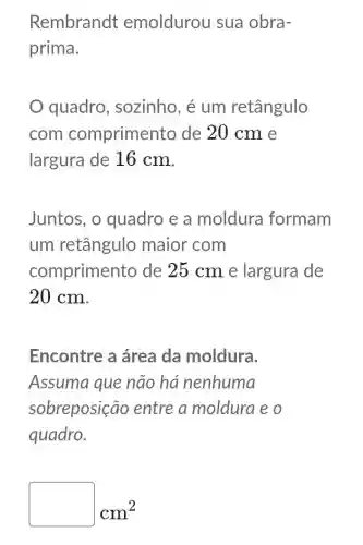 Rembrandt emoldurou sua obra-
prima.
quadro , sozinho, é um retângulo
com comprimen to de 20 cm e
largura de 16 cm.
Juntos, o quadro e a moldura formam
um retângulo maior com
comprimen to de 25 cm e largura de
20 cm.
Encontre a área da moldura.
Assuma que não ha nenhuma
sobreposição entre a moldura e o
quadro.
square  cm^2