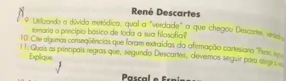 René Descartes
9. Utilizando a divida metódica, qual a"verdade a que chegou Descartes verdade tornaria o principio básico de toda a sua filosofia?
10. Cite algumas consequências que foram extraídas da alimação cartesiana "Penso. bra-
11. Quais as principais regras que, segundo Descartes devemos seguir para atingto Explique.