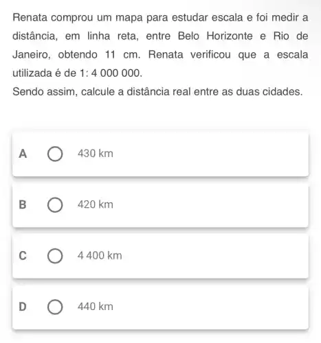 Renata comprou um mapa para estudar escala e foi medir a
distância, em linha reta, entre Belo Horizonte e Rio de
Janeiro, obtendo 11 cm. Renata verificou que a escala
utilizada é de 1:4000000
Sendo assim , calcule a distância real entre as duas cidades.
430 km
420 km
4 400 km
D
440 km