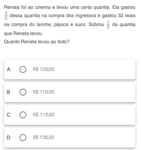 Renata foi ao cinema e levou uma certa quantia. Ela gastou
(2)/(5) dessa quantia na compra dos ingressos e gastou 32 reais
na compra do lanche, pipoca e suco. Sobrou (1)/(3) da quantia
que Renata levou.
Quanto Renata levou ao todo?
R 120,00
R 110,00
R 115,00
R 130,00