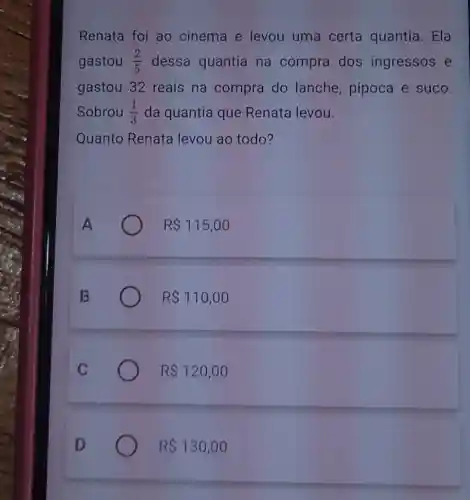 Renata foi ao cinema e levou uma certa quantia. Ela
gastou (2)/(5) dessa quantia na compra dos ingressos e
gastou 32 reais na compra do lanche, pipoca e suco.
Sobrou (1)/(3) da quantia que Renata levou.
Quanto Renata levou ao todo?
R 115,00
R 110,00
R 120,00
R 130,00