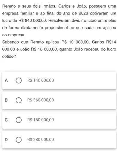 Renato e seus dois irmãos , Carlos e João , possuem uma
empresa familiar e ao final do ano de 2023 obtiveram um
lucro de R 840000,00 . Resolveram dividir o lucro entre eles
de forma diretamente proporcional ao que cada um aplicou
na empresa.
Sabendo que Renato aplicou R 10000,00 , Carlos R 14
000,00 e João R 18000,00 , quanto João recebeu do lucro
obtido?
R 140000,00
R 360000,00
R 180000,00
D
R 280000,00