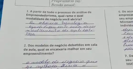 Renda anual:
Proprietário (a):
1. A partir de todo o processo de análise de
Empreendedorismo, qual ramo e qual
modalidade de negóclo você abriria?
__
2. Dos modelos de negócio debatidos em sala
de aula, qual se encaixaria melhor em seu
empreendimento?
__
6. De acor
empresar
seu emp
Microem
individu
__
7. De
seu
MA