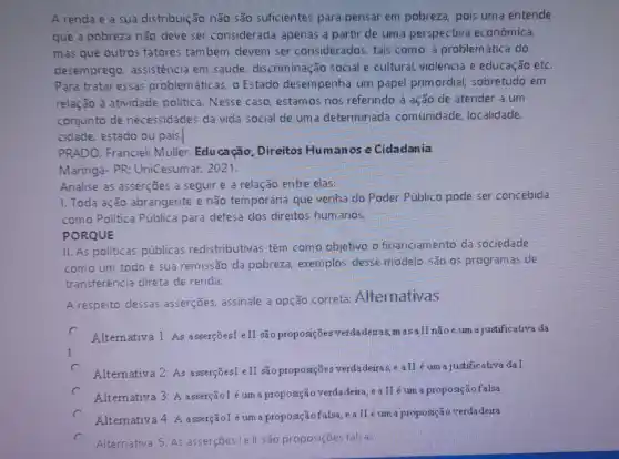 A renda e a sua distribuição não são suficientes para pensar em pobreza, pois uma entende
que a pobreza não deve ser considerada apenas a partir de uma perspectiva econômica,
mas que outros fatores também devem ser considerados, tais como: a problemática do
desemprego, assistência em saúde, discriminação social e cultural, violência e educação etC.
Para tratar essas problem áticas, o Estado desempenha um papel primordial, sobretudo em
relação à atividade politica. Nesse caso estamos nos referindo à ação de atender a um
conjunto de necessidades da vida social de uma determinada comunidade, localidade,
cidade, estado ou pais.
PRADO, Francieli Muller Educação, Direitos Humanos e Cidadania
Maringá- PR: UniCesumar 2021.
Analise as asserções a seguir e a relação entre elas:
1. Toda ação abrangente e não temporária que venha do Poder Público pode ser concebida
como Politica Pública para defesa dos direitos humanos.
PORQUE
II. As politicas públicas redistributivas têm como objetivo o financiamento da sociedade
como um todo e sua remissão da pobreza exemplos desse modelo são os programas de
transferência direta de renda.
A respeito dessas asserçães, assinale a opção correta: Alternativas
c Alternativa 1: As asserçõest eII são proposições verdadeiras,masall nãoé um a justificativa da
c Alternativa 2: As asserçõesI eII s% oproposições verdadeiras,e aII é um a justificativa da I.
Alternativa 3: A asserçãol é um a proposição verdadeita , eallé um a proposiçãofalsa
c A.ternativa 4: A asserçãol é um a proposição falsa ,ealléum a proposição verdadeira
c
Alternativa 5: As asserçōes le ll são proposições falsas.