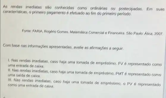 As rendas imediatas sho contrecidas como ordinarins as postecipadas, Em
caracteristices, o primeiro pagamento 6 efetuado so fim do primeiro
Matemblica Connercial e Financeires Sho Paulor Atica, 2001.
Combase nes informacbes apresentadas, avalie ss atirmacbes a seguir.
1. Nas rendes imediatas caso haja uma tomada de empréstimo, FV6 representado como
uma entrada de caiza.
II. Mas rendes imediatas caso haja uma tomads de emprestimo, PMT 6 representado como
uma saida de caiza.
III. Nas rendas imediatas caso haja uma ternada de emprestimo, o pv 6 representado
caira