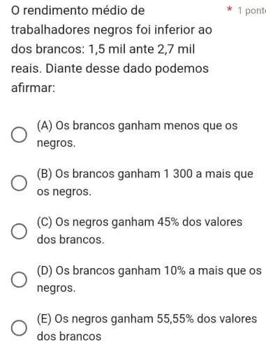 rendimento médio de
trabalhadores negros foi inferior ao
dos brancos: 1,5 mil ante 2,7 mil
reais. Diante desse dado podemos
afirmar:
(A) Os brancos ganham menos que os
negros.
(B) Os brancos ganham 1 300 a mais que
os negros.
(C) Os negros ganham 45%  dos valores
dos brancos.
(D) Os brancos ganham 10%  a mais que os
negros.
1 pont
(E) Os negros ganham 55,55%  dos valores
dos brancos