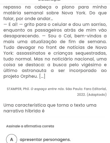 repasso na cabeça o plano para minha
matéria semanal sobre Nova York. Do que
falar, por onde andar __
- E aí!- grito para o celular e dou um sorriso,
enquanto OS passageiro s atrás de mim vão
desaparec Sou o Cal , bem -vindos a
mais uma atualização de fim de semana.
Tudo devagar no front de noticias de Nova
York:assassinatc os e crianças sequestradas,
tudo normal . Mas no noticiário nacional , uma
coisa se destaca : a busca pelo vigésimo e
último astronauta a ser incorporado , ao
projeto Orpheu. [...]
STAMPER, Phil.o espaço entre nós . São Paulo:Faro Editorial,
2022. (Adaptado)
Uma característica que torna o texto uma
narrativo hibrida é
Assinale a afirmativa correta
A
apresentar personagens.