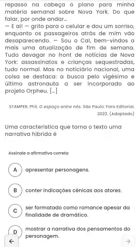 repasso no cabeça plano para minha
matéria semanal sobre Nova York . Do que
falar , por onde andar. __
- E aí! -grito para o celular e dou um sorriso,
enquanto os passageiros atrás de mim vão
des aparecendo . - Sou o Cal , bem -vindos a
mais uma atualização , de fim de semana.
Tudo devagar no front de noticias de Nova
York:assassinatos e crianças sequestradas,
tudo normal . Mas no noticiário nacional , uma
coisa se destaca , a busca pelo vigésimo e
último astronauta a ser incorporado , do
projeto Orpheu. [...]
STAMPER , Phil. O espaço entre nós. São Paulo : Faro Editorial,
2022 . (Adaptado)
Uma característica que torna o texto uma
narrativa hibrida é
Assinale a afirmativa correta
A apresentar personagens. FI
B conter indicaçōes cênicas aos atores.
C
) ser formatado como romance apesar da
v
finalidade de dramático.
D
) mostrar narrativa dos pensamentos do
personagem.