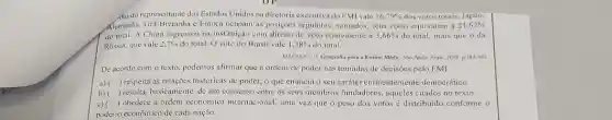 ,do do representante dos Estados Unidos na diretorin executiva do FMI vale 16.79%  dos votos totais. Japão.
Alemanha. Gra-Bretanha e França ocupam as posições seguintes: somados, seus votos equivalem a 21,62% 
do total. A China ingressou na instituição com direito de voto equivalente a 3.66%  do total, mais que oda
Rússia, que vale 2,7%  do total. O voto do Brasil vale 1,38%  do total.
MAGNOLI, D Geografin para a Ensino Médio Silo Paulo: Atual, 2008, p.383-385
De acordo com o texto, podemos afirmar que a ordem de poder nas tomadas de decisoes pelo FMI
a) ) respeita as relações históricas de poder, o que enuncia o seu caráter eminentemente democrático.
b) ) resulta, basicamente, de um consenso entre os seus membros fundadores, aqueles citados no texto.
c) ) obedece à ordem economica internacional, uma vez que o peso dos votos é distribuido conforme o
poderio econômico de cada nação.