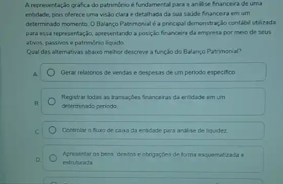 A representação gráfica do patrimônio é fundamental para a análise financeira de uma
entidade, pois oferece uma visão clara e detalhada da sua saúde financeira em um
determinado momento. O Balanço Patrimonial é a principal demonstração contábil utilizada
para essa representação apresentando a posição financeira da empresa por meio de seus
ativos, passivos e patrimônic líquido.
Qual das alternativas abaixo melhor descreve a função do Balanço Patrimonial?
Gerar relatórios de vendas e despesas de um período especifico.
Registrar todas as transações financeiras da entidade em um
determinado periodo
Controlar o fluxo de caixa da entidade para análise de liquidez
Apresentar os bens, direitos e obrigações de forma esquematizada e
estruturada