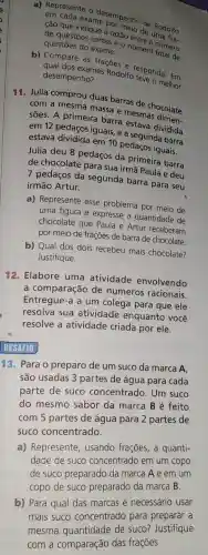 a) Represente o he pormoning de Rodolfo
cao que indique a razão de
de questoes certas - número número
questōes do exame.
b) Compare as fraçóes of responda: Em
desempenho?
exames Rodolfo
11. Julia comprou duas barras de chocolate
com a mesma massa e mesmas
sões. A primeira barra estava dividida
em 12 pedaços iguais e a segunda barra
estava dividida em 10 pedaços iguais.
Julia deu 8 pedaços da primeira barra
de chocolate para sua irmã Paula e deu
7 pedaços da segunda barra para seu
irmão Artur.
a) Represente esse problema por meio de
uma figura e expresse a quantidade de
chocolate que Paula e Artur receberam
por meio de frações de barra de chocolate.
b) Qual dos dois recebeu mais chocolate?
Justifique.
12. Elabore uma atividade envolvendo
a comparação de números racionais.
Entregue-a a um colega para que ele
resolva sua atividade enquanto você
resolve a atividade criada por ele.
DESAFIO
13. Para o preparo de um suco da marca A
são usadas 3 partes de água para cada
parte de suco concentrado. Um suco
do mesmo sabor da marca Bé feito
com 5 partes de água para 2 partes de
suco concentrado.
a) Represente usando frações, a quanti-
dade de suco concentrado em um copo
de suco preparado da marca A e em um
copo de suco preparado da marca B
b) Para qual das marcas é necessário usar
mais suco concentrado para preparar a
mesma quantidade de suco? Justifique
com a comparação das frações.