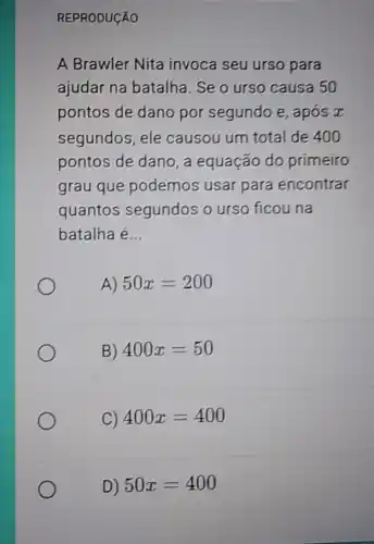 REPRODUCÁO
A Brawler Nita invoca seu urso para
ajudar na batalha . Se o urso causa 50
pontos de dano por segundo e , apos x
segundos, ele causou um total de 400
pontos de dano, a equação do primeiro
grau que podemos usar para encontrar
quantos segundos o urso ficou na
batalha é __
A) 50x=200
B) 400x=50
C) 400x=400
D) 50x=400