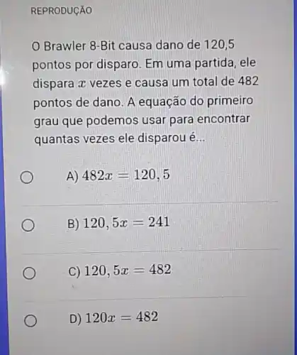 REPRODUCÃO
Brawler 8-Bit causa dano de 120,5
pontos por disparo Em uma partida ele
dispara z vezes e causa um total de 482
pontos de dano. A equação do primeiro
grau que podemos usar para encontrar
quantas vezes ele disparou é __
A) 482x=120,5
B) 120,5x=241
C) 120,5x=482
D) 120x=482