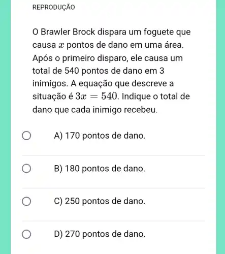 REPRODUCÃO
Brawler Brock dispara um foguete que
causa x pontos de dano em uma área.
Após o primeiro disparo, ele causa um
total de 540 pontos de dano em 3
inimigos. A equação que descreve a
situação é 3x=540 . Indique o total de
dano que cada inimigo recebeu.
A) 170 pontos de dano.
B) 180 pontos de dano.
C) 250 pontos de dano.