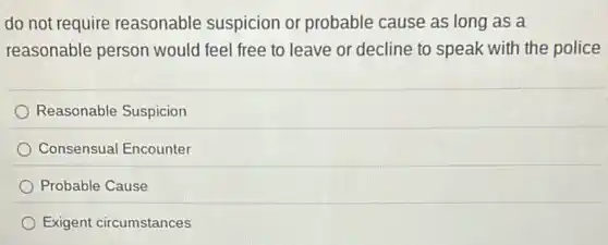 do not require reasonable suspicion or probable cause as long as a
reasonable person would feel free to leave or decline to speak with the police
Reasonable Suspicion
Consensual Encounter
Probable Cause
Exigent circumstances