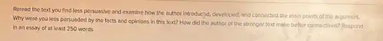 Reread the text you find less persuasive and examine how the author introducpd, developed, and connected the main points of the argument.
Why were you less persuaded by the facts and opinions in this text? How did the author of the stronger text make better connections?Respond
in an essay of at least 250 words.