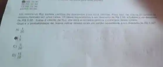 res as an
res 34,00
C) res ation
(1) Rs 30.00
aortela cartoes de descontos para seun Para isso, ele colon 20 cartoes de
meamo formato em uma calxa, 16 deles equivalendo a um desconto de Rin 2,60	um desconto
de RS 0,00 Joana e eliente de Rui, ela sera a primeira pensoa a deses sorteio.
Qual e a probabilidade de Joana retirar desea calxa um equivalente a um desconto de As 5,00
A) (1)/(20)
(1)/(6)
C) (5)/(20)
D) (15)/(20)