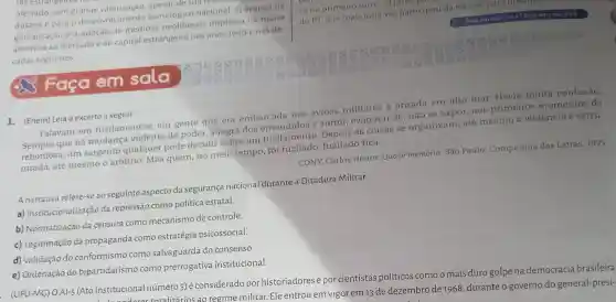 res estrangenos he
ofertado, sem grande valorização, aresologico naciol
dústria e para o desenvolvimento tecnológico nacional O avanço da
globalização e a adoção de medidas neoliberais implicou na maior
abertura ao mercado e ao capital estrangeiro nos anos 1990 e nas dé-
cadas seguintes
 Faça em sala
1. (Enem) Leia o excerto a seguir.
Falavam em fuzilamentos, em gente que era embarcada nos avioes militares e atirada em alto mar. Havia muita confusão.
que há mudança violenta de poder, a regra dos é sumir, evaporar se, nǎo se expor nos primeiros momentos da
rebordosa, um sargento qualquer pode decidir sobre um fuzilamento as coisas se organizam, até mesmo a violência é estru-
turada, até mesmo o arbítrio. Mas quem no meio tempo, foi fuzilado fica.
CONY, Carlos Heitor.Quase memória. São Paulo: Companhia das Letras, 1995.
A narrativa refere-se ao seguinte aspecto da segurança nacional durante a Ditadura Militar:
a) institucionalização da repressão como política estatal.
b) Normatização da censura como mecanismo de controle.
c) Legitimação da propaganda como estratégia psicossocial.
d) Validação do conformismo como salvaguarda do consenso.
e) Ordenação do bipartidarismo como prerrogativa institucional.
(UFU-MG) OAI-5 (Ato Institucional número 5) é considerado por historiadores e porcientistas políticos comoo mais duro golpe na democracia brasileira
Institucional números) écon regime militar. Ele entrou em vigor em 13 de dezembro de 1968, durante o governo do general-presi-
so no primeiro turno o
do PT, que mais uma vez participou da eleição para presidence
Faça em casa: 788