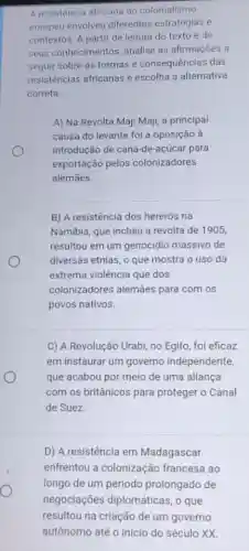 A resistència africana ao colonialismo
europeu envolveu diferentes estratégias e
contextos. A partir da leitura do texto e de
seus conhecimentos analise as afirmações a
seguir sobre as formas e consequências das
resistências africanas e escolha a alternativa
correta.
A) Na Revolta Maji Maji, a principal
causa do levante foi a oposição à
introdução de cana-de -açúcar para
exportação pelos colonizadores
alemāes.
B) A resistência dos hererós na
Namibia, que incluiu a revolta de 1905,
resultou em um genocidio massivo de
diversas etnias, o que mostra o uso da
extrema violência que dos
colonizadores alemães para com os
povos nativos.
C) A Revolução Urabi no Egito, foi eficaz
em instaurar um governo independente,
que acabou por meio de uma aliança
com os britânicos para proteger o Canal
de Suez.
D) A resistência em Madagascar
enfrentou a colonização francesa ao
longo de um período prolongado de