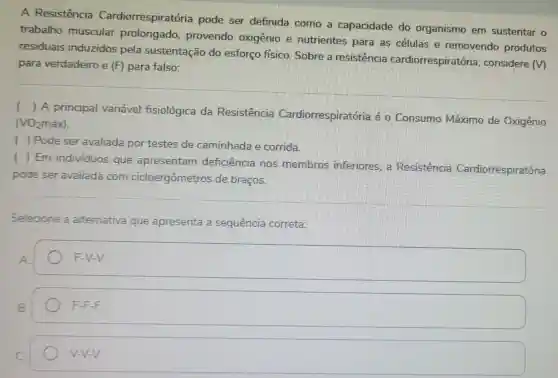 A Resistência Cardiorrespiratória pode ser definida como a capacidade do organismo em sustentar o
trabalho muscular prolongado provendo oxigênio e nutrientes para as células e removendo produtos
residuais induzidos pela sustentação do esforço físico Sobre a resistencia cardiorrespiratória considere (V)
para verdadeiro e (F) para falso:
(
) A principal variável fisiológica da Resistência Cardiorrespiratória é o Consumo Máximo de Oxigênio
(VO_(2)mgrave (a)x)
( ) Pode ser avaliada por testes de caminhada e corrida.
(
) Em individuos que apresentam deficiência nos membros inferiores. a Resistência Cardiorrespiratória
pode ser avaliada com cicloergômetros de braços.
Selecione a alternativa que apresenta a sequência correta:
A
F-V-V.
B.
F-F.F
V-V-V.