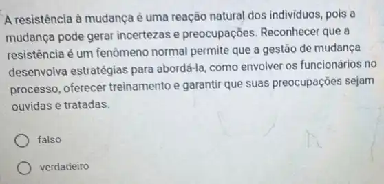 A resistência à mudança é uma reação natural dos individuos, pois a
mudança pode gerar incertezas e preocupações Reconhecer que a
resistência é um fenômeno normal permite que a gestão de mudança
desenvolva estratégias para abordá-la, como envolver os funcionários no
processo, oferecer treinamento e garantir que suas preocupações sejam
ouvidas e tratadas.
falso
verdadeiro