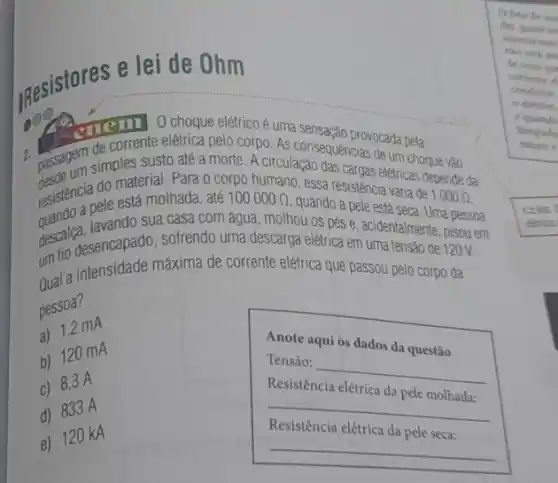 Resistores e lei de Ohm
onem O choque elétrico é uma sensação provocada peta
2 passagem simples susto ate a morte. A D. As consequencias deum cho
elétricas depende da
resistencia do materialinada o corpo humano, essa resistência varia
está molhada, até 100000Omega .
quando a pele está seca. Uma
descallesencapado, sofrendo uma descarga elétrica em uma tensão de 120V.
lavando sua casa com água, molhou os pés e, acidentalmente, pisou em
um tio tensidade máxima de corrente elétrica que passou pelo corpo da
pessoa?
a) 1,2 mA
Anote aqui os dados da questão
b) 120 mA
__
c) 8,3 A
Resistência elétrica da pele molhada:
__
d) 833 A
Resistência elétrica da
e) 120 kA
__
Ofato de un
der quase in
Monarmes
de com an
condutor
corrente of
eletron
conarde
lampada
mente e