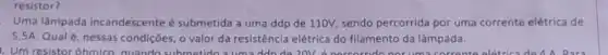 resistor?
Uma lâmpada incandescente é submetida a uma ddp de 110V, sendo percorrida por uma corrente elétrica de
5,5A. Qual é nessas condições, o valor da resistência elétrica do filamento da lâmpada.