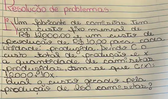 Resolucão de problemas.
1. Um fabricante de camisetas Tem 1 um custo fixo mensal de R 12000.00 e um custo de peoducã de R 10,00 para cada unidade produzda. Pende C 0 custo total de producaio e x a quantodade de camin setas produzdas, tem-se que C(x)= 12000+10 x .
Qual o custo greado pela producaio de 250 camisetas?