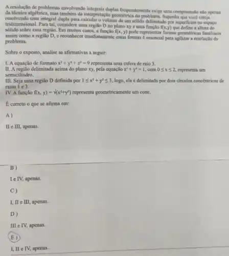 A resolução de problemas envolvendo duplas frequentemente exige uma compreensão nào apenas
đa técnica algébrica, mas também da interpretação geométrica do problema Suponha que você esteja
resolvendo uma integral dupla para calcular o volume de um sólido delimitado por superficies no espaço
tridimensional. Para tal considere uma região D no plano xy e uma função
f(x,y) que define a altura do
sólido sobre essa região Em muitos casos, a funcão f(x,y) pode representar formas geométricas familiares
assim como a região D, e reconhecer imediatamente essas formas é essencial para agilizar a resolução do
problema.
Sobre o exposto, analise as afirmativas a seguir:
I. A equação de formato x^2+y^2+z^2=9 representa uma esfera de raio 3.
II. A região delimitada acima do plano xy pela equação z^2+y^2=1 . com 0leqslant xleqslant 2 representa um
semicilindro.
III. Seja uma região D definida por 1leqslant x^2+y^2leqslant 3 logo, ela é delimitada por dois circulos concentricos de
raios 1 e 3.
IV. A função f(x,y)=surd (x^2+y^2) representa geometricamente um cone.
E correto o que se afirma em:
A)
II e II , apenas.
B)
Ie IV, apenas.
C)
I, II e II , apenas.
D)
II e IV apenas.
(E)
I, II e IV apenas.