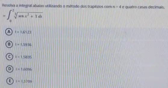 Resolva a integral abaixo utilizando o método dos trapézios com n=4 e quatro casas decimais.
=int _(0)^2sqrt [3](senx^2+1dx)
A I=1.6123
B I=1,5936
C 1=1,5835
D I=1.6096
E I=1.5709