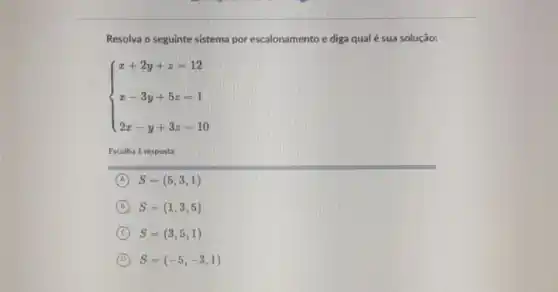 Resolva o seguinte sistema por escalonamento e diga qual é sua solução:
 ) x+2y+z=12 x-3y+5z=1 2x-y+3z=10 
Escolha 1 resposta:
A S=(5,3,1)
D S=(1,3,5)
C S=(3,5,1)
D S=(-5,-3,1)