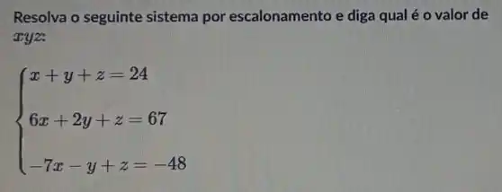 Resolva o seguinte sistema por escalonamento e diga qual é o valor de
xyz.
 ) x+y+z=24 6x+2y+z-67 -7x-y+z=-48