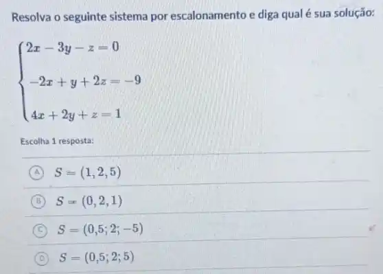 Resolva o seguinte sistema por escalonamento e diga qual é sua solução:
 ) 2x-3y-z=0 -2x+y+2z=-9 4x+2y+z=1 
Escolha 1 resposta:
A S=(1,2,5)
B S=(0,2,1)
C S=(0,5;2;-5)
D S=(0,5;2;5)