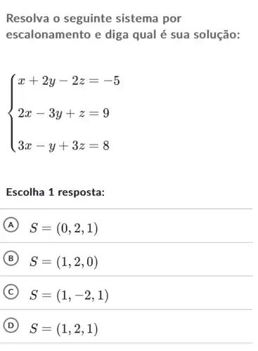 Resolva o seguinte sistema por
escalonam ento e diga qual é sua solução:
 ) x+2y-2z=-5 2x-3y+z=9 3x-y+3z=8 
Escolha 1 resposta:
A S=(0,2,1)
B S=(1,2,0)
C S=(1,-2,1)
D S=(1,2,1)