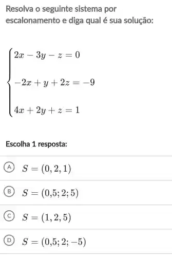 Resolva o seguinte sistema por
escalonamento e diga qual é sua solução:
 ) x-3y-z=0 2x+y+2z=9 4x+2y+z=1 
Escolha 1 resposta:
A S=(0,2,1)
B S=(0,5;2;5)
C S=(1,2,5)
D S=(0,5;2;-5)