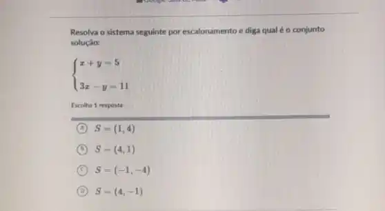 Resolva o sistema seguinte por escalonamento e diga qual é o conjunto
solução:
 ) x+y=5 3x-y=11 
Escolha 1 resposta:
A S=(1,4)
B S=(4,1)
C S=(-1,-4)
D S=(4,-1)