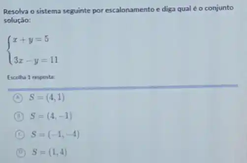 Resolva o sistema seguinte por escalonamento e diga qual é o conjunto
solução:
 ) x+y=5 3x-y=11 
Escolha 1 resposta:
A S=(4,1)
B S=(4,-1)
C S=(-1,-4)
B S=(1,4)