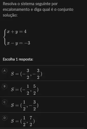 Resolva o sistema seguinte por
escalonamento e diga qual é 0 conjunto
solução:
 ) x+y=4 x-y=-3 
Escolha 1 resposta:
A
S=(-(3)/(2),-(3)/(2))
B
S=(-(1)/(2),(5)/(2))
B
C
S=((1)/(2),-(3)/(2))
D
S=((1)/(2),(7)/(2))