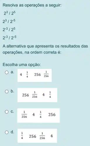 Resolva as operações a seguir:
2^3/2^5
2^3/2^-5
2^-3/2^5
2^-3/2^-5
A alternativa que apresenta os resultados das
operações, na ordem correta é:
Escolha uma opção:
a.
4 (1)/(4) 256(1)/(256)
b.
256(1)/(256) 4 (1)/(4)
C.
(1)/(256) 4 (1)/(4) 256
d.
(1)/(4) 256 (1)/(256) 4