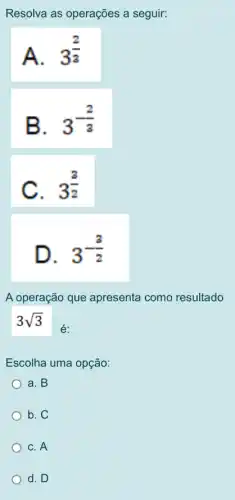 Resolva as operações a seguir:
A. 3^(2)/(3)
B.
3^-(2)/(3)
C. 3^(3)/(2)
D.
3^-(3)/(2)
A operação que apresenta como resultado
3sqrt (3)
é:
Escolha uma opção:
a. B
b. C