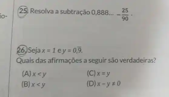 Resolva a subtração
0,888ldots -(25)/(90)
26. Seja x=1ey=0,overline (9)
Quais das afirmações a seguir são verdadeiras?
(A) xlt y
(C) x=y
(B) xlt y
(D) x-yneq 0