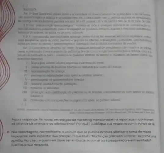 RESOLVE
Art 12 Esta Resolução dispoe sobre a abusividade do direcionamento de publicideds e de
Cão mercadológica a crianca e ao adolescente, em conformidade com a politica nactional de atendiment.
da crianca e do adolescente prevista nos arts 86 e 67. incisos I, III, V. đã Lei n* 8 069, de 13 de juiho de 1990
B. jo Por "comunicação mercadolbgica" entende-se toda e qualquer atividade de comunicaçǎo oo
mercial, inclusive publicidade para a divulgação de produtos, serviços, marcas e empresas independen
temente do suporte, da midia ou do meio utilizado
8 2 A comunicação mercadologica abrange, dentre outras ferramentas, antincion impressos comer
clais televisivos, spots de rádio, banners e páginas na internet, embalagens promocies. merchendising
aobes por meto de shows e apresentagoes e disposição dos produtos nos pontos de vendas
Art 24 Considera-se abusiva, em razão da politica nacional de atendimento da crianga e do adoles.
cente, a prática do direcionamento de publicidade e de comunicação mercadoldgnca a criança, com a in
tenção de persuadi-la para o consumo de qualquer produto ou serviço e utilizando-se, dentre outros dos
seguintes aspectos
1 - linguagem infantil, efestos especiais e excesso de cores
II - trilhas sonoras de musicas infantis ou cantadas por vozes de crianga
III - representação de criança,
TV - pessoas ou celebridades com apelo ao público infantil
V-personagens ou apresentadores infantis
VI - desenho animado ou de animação
VII-bonecos ou similates
VIII-promoção com distribuição de prêmice ou de brindes colecionáveis ou com apelos ao publico
infantil e
IX - promoção com competitions ou jogos com apelo ao público infantil
1.
BRASIL Secretasia de Direstor Humance Reschaple in 163 de 13 margo 2014 Brantila. DV da Populalica. 2014. Disportivel am
8 main 2022
Agora responda: As novas estratégias de marketing mencionadas na reportagem contrariam
os direitos da criança e do adolescente? Por quê? Justifique sua resposta com trechos dalei
8. Nas reportagens normalmente, o veiculo que as publica procura abordar o tema de modo
impessoal, sem explicitar sua posição. O subtitulo "Mudanças precisam ocorrer" exprime uma
opinião. No caso, a quem ela deve ser atribuida: ao jornal ouá pesquisadora entrevistada?
Justifique sua resposta