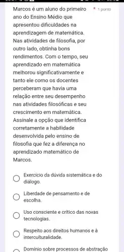 Respeito aos direitos humanos e a
interculturalidade.
ano do Ensino Médio que
apresentou dificuldades na
aprendizagem de matemática.
Nas atividades de filosofia, por
outro lado , obtinha bons
rendimentos . Com o tempo , seu
aprendizado em matemática
melhorou significativam ente e
tanto ele como os docentes
perceberam que havia uma
relação entre seu desempenho
nas atividades filosóficas e seu
crescimento em matemática.
Assinale a opção que identifica
corretamente a habilidade
desenvolvida pelo ensino de
filosofia que fez a diferença no
aprendizado matemático de
Marcos.
Exercício da dúvida sistemática e do
diálogo.
Liberdade de pensamento e de
escolha.
Uso consciente e crítico das novas
tecnologias.
Marcos é um aluno do primeiro 1 ponto
Domínio sobre processos de abstração