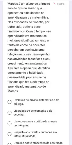 Respeito aos direitos humanos e à
interculturalidade.
ano do Ensino Médio que
apresentou dificuldades na
aprendizagem de matemática.
Nas atividades de filosofia, por
outro lado , obtinha bons
rendimentos . Com o tempo , seu
aprendizado em matemática
melhorou significativam ente e
tanto ele como os docentes
perceberam que havia uma
relação entre seu desempenho
nas atividades filosóficas e seu
crescimento em matemática.
Assinale a opção que identifica
corretamente a habilidade
desenvolvida pelo ensino de
filosofia que fez a diferença no
aprendizado matemático de
Marcos.
Exercício da dúvida sistemática e do
diálogo.
Liberdade de pensamento e de
escolha.
Uso consciente e crítico das novas
tecnologias.
Marcos é um aluno do primeiro 1 ponto
Domínio sobre processos de abstração