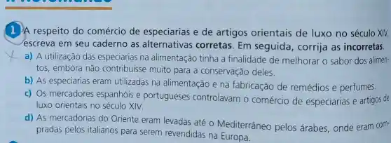 A respeito do comércio de especiarias e de artigos orientais de luxo no século XIV,
escreva em seu caderno as alternativas corretas . Em seguida , corrija as incorretas.
a) A utilização das especiarias na alimentação tinha a finalidade de melhorar o sabor dos alimen-
tos,embora não contribuisse muito para a conservação deles.
b) As especiarias eram utilizadas na alimentação e na fabricação de remédios e perfumes.
c) Os mercadores espanhóis e portugueses controlavam 0 comércio de especiarias e artigos de
luxo orientais no século XIV.
d) As mercadorias do Oriente eram levadas até o Mediterrâneo pelos arabes onde eram com-
pradas pelos italianos para serem revendidas na Europa.