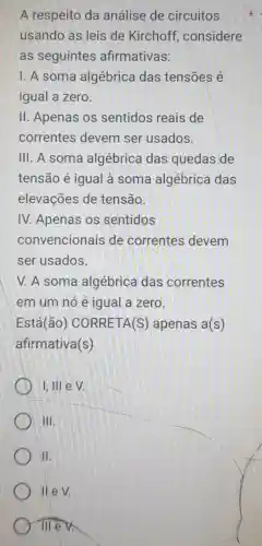 A respeito da análise de circuitos
usando as leis de Kirchoff considere
as seguintes afirmativas:
I. A soma algébrica das tensoes é
igual a zero.
II. Apenas os sentidos reais de
correntes devem ser usados.
III. A soma algébrica das quedas de
tensão é igual à soma algébrica das
elevações de tensão.
IV. Apenas os sentidos
convencionais de correntes devem
ser usados.
V. A soma algébrica das correntes
em um nó é igual a zero.
Está(ão)CORRETA(S)apenas a(s)
afirmativa(s)
I, III e V
III
II
II e V.
Ill e v.