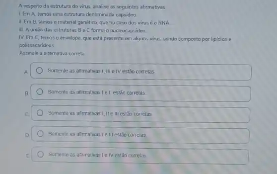 A respeito da estrutura do virus, analise as seguintes afirmativas.
I. Em A, temos uma estrutura denominada capsideo.
II. Em B. temos o material genético, que no caso dos vírus é O RNA.
III. A união das estruturas B e C forma - nucleocapsídeo.
IV. Em C, temos o envelope, que está presente em alguns virus sendo composto por lipidios e
polissacarideos.
Assinale a alternativa correta.
Somente as afimativas I, III e IV estão corretas
Somente as afimativas le II estão corretas.
Somente as afirmativas I, IIe III estão corretas
Somente as afirmativas I e III estão corretas.
Somente as afirmativas I e IV estão corretas.